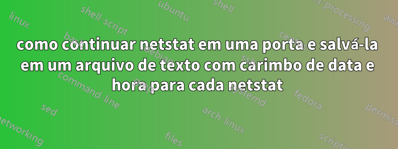 como continuar netstat em uma porta e salvá-la em um arquivo de texto com carimbo de data e hora para cada netstat