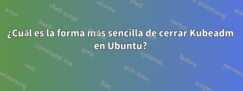 ¿Cuál es la forma más sencilla de cerrar Kubeadm en Ubuntu?