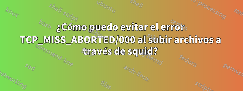 ¿Cómo puedo evitar el error TCP_MISS_ABORTED/000 al subir archivos a través de squid?