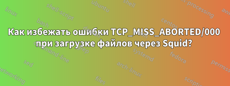 Как избежать ошибки TCP_MISS_ABORTED/000 при загрузке файлов через Squid?