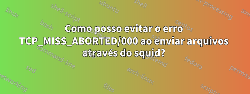 Como posso evitar o erro TCP_MISS_ABORTED/000 ao enviar arquivos através do squid?