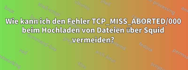 Wie kann ich den Fehler TCP_MISS_ABORTED/000 beim Hochladen von Dateien über Squid vermeiden?