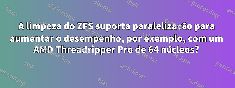 A limpeza do ZFS suporta paralelização para aumentar o desempenho, por exemplo, com um AMD Threadripper Pro de 64 núcleos?