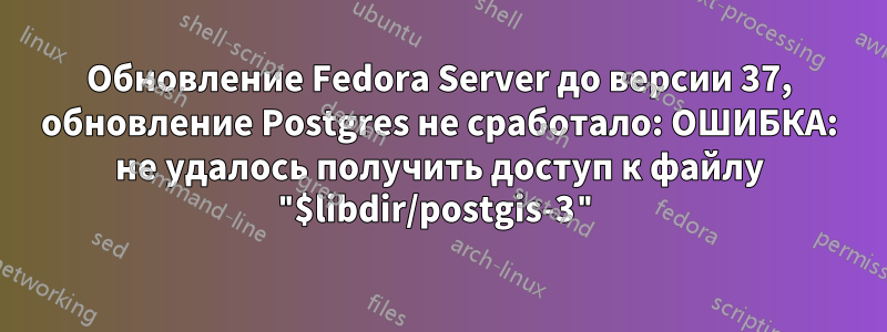 Обновление Fedora Server до версии 37, обновление Postgres не сработало: ОШИБКА: не удалось получить доступ к файлу "$libdir/postgis-3"