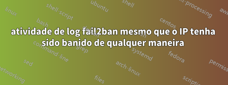 atividade de log fail2ban mesmo que o IP tenha sido banido de qualquer maneira