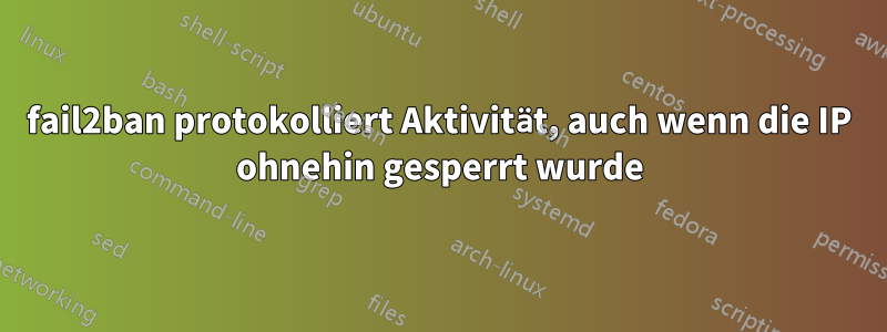 fail2ban protokolliert Aktivität, auch wenn die IP ohnehin gesperrt wurde