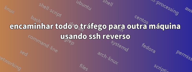 encaminhar todo o tráfego para outra máquina usando ssh reverso