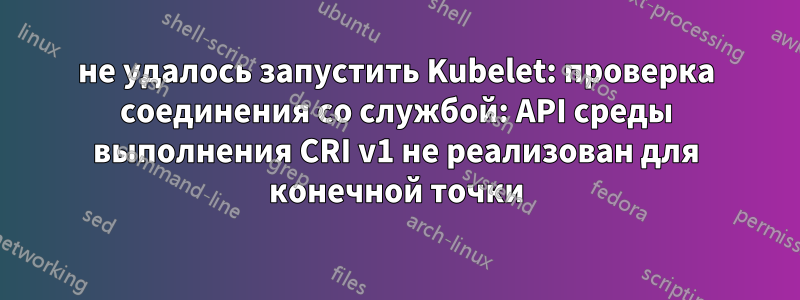 не удалось запустить Kubelet: проверка соединения со службой: API среды выполнения CRI v1 не реализован для конечной точки