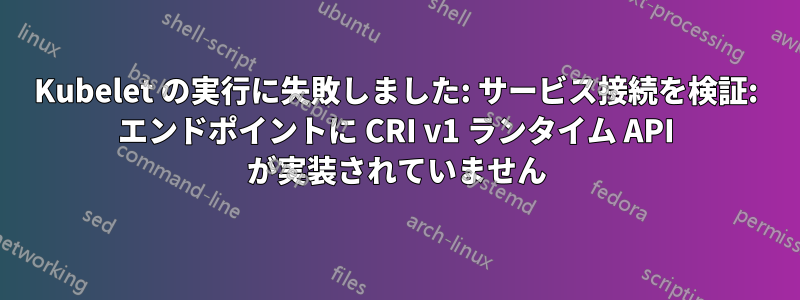 Kubelet の実行に失敗しました: サービス接続を検証: エンドポイントに CRI v1 ランタイム API が実装されていません