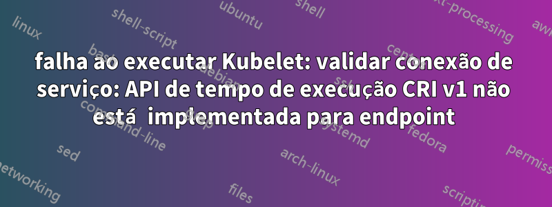 falha ao executar Kubelet: validar conexão de serviço: API de tempo de execução CRI v1 não está implementada para endpoint