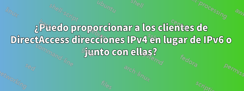 ¿Puedo proporcionar a los clientes de DirectAccess direcciones IPv4 en lugar de IPv6 o junto con ellas?