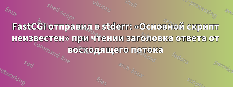 FastCGI отправил в stderr: «Основной скрипт неизвестен» при чтении заголовка ответа от восходящего потока