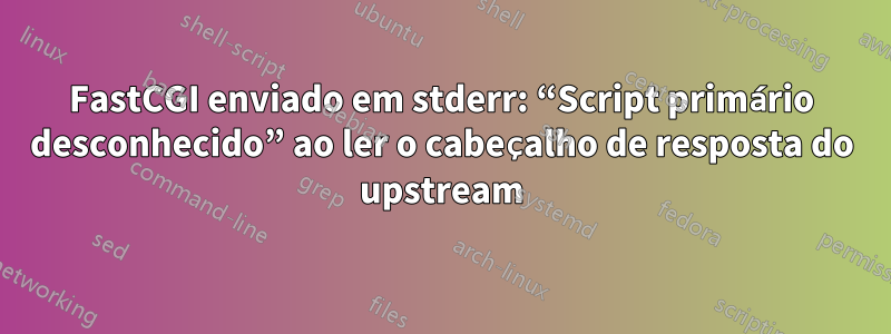 FastCGI enviado em stderr: “Script primário desconhecido” ao ler o cabeçalho de resposta do upstream