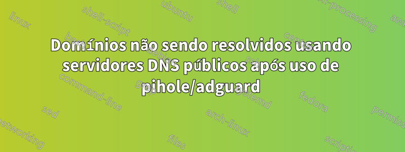 Domínios não sendo resolvidos usando servidores DNS públicos após uso de pihole/adguard