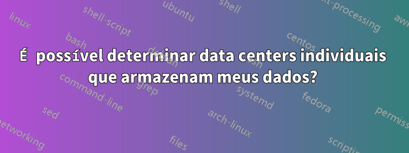 É possível determinar data centers individuais que armazenam meus dados?