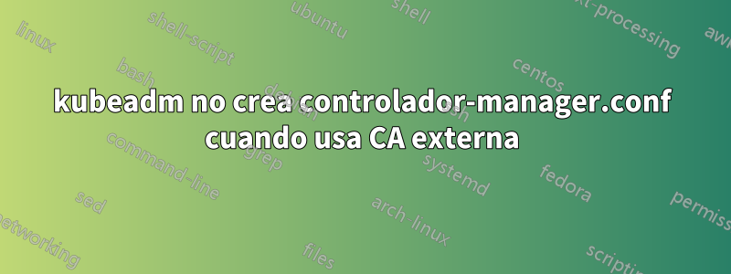 kubeadm no crea controlador-manager.conf cuando usa CA externa