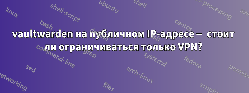 vaultwarden на публичном IP-адресе — стоит ли ограничиваться только VPN?