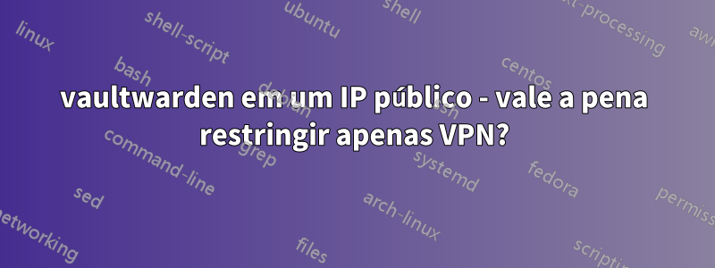vaultwarden em um IP público - vale a pena restringir apenas VPN?