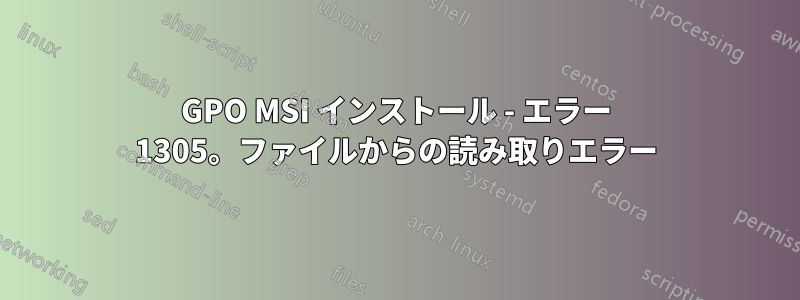 GPO MSI インストール - エラー 1305。ファイルからの読み取りエラー