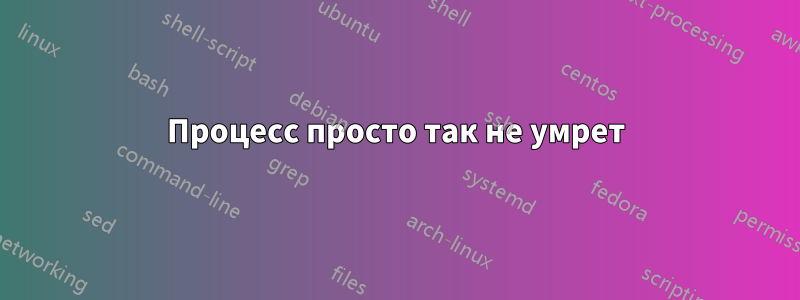 Процесс просто так не умрет