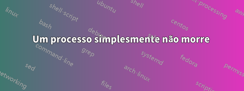 Um processo simplesmente não morre