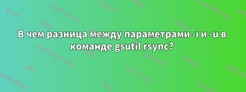 В чем разница между параметрами -i и -u в команде gsutil rsync?