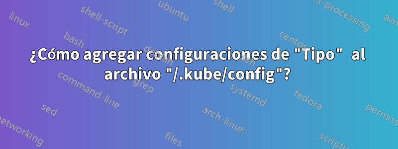 ¿Cómo agregar configuraciones de "Tipo" al archivo "/.kube/config"?