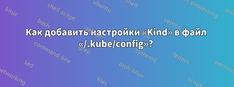 Как добавить настройки «Kind» в файл «/.kube/config»?