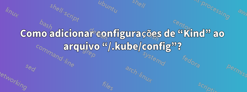 Como adicionar configurações de “Kind” ao arquivo “/.kube/config”?