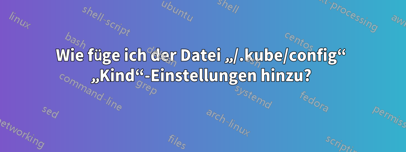 Wie füge ich der Datei „/.kube/config“ „Kind“-Einstellungen hinzu?
