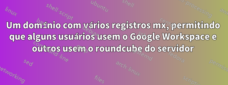 Um domínio com vários registros mx, permitindo que alguns usuários usem o Google Workspace e outros usem o roundcube do servidor