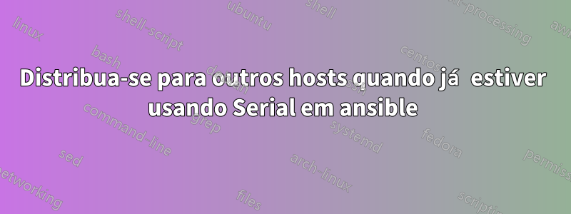Distribua-se para outros hosts quando já estiver usando Serial em ansible