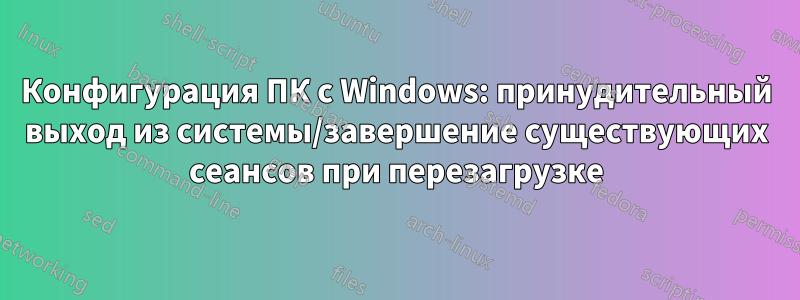 Конфигурация ПК с Windows: принудительный выход из системы/завершение существующих сеансов при перезагрузке