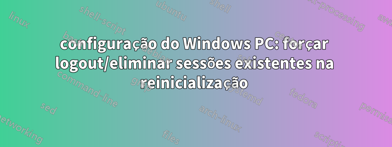 configuração do Windows PC: forçar logout/eliminar sessões existentes na reinicialização
