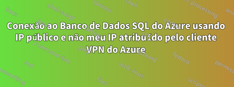 Conexão ao Banco de Dados SQL do Azure usando IP público e não meu IP atribuído pelo cliente VPN do Azure