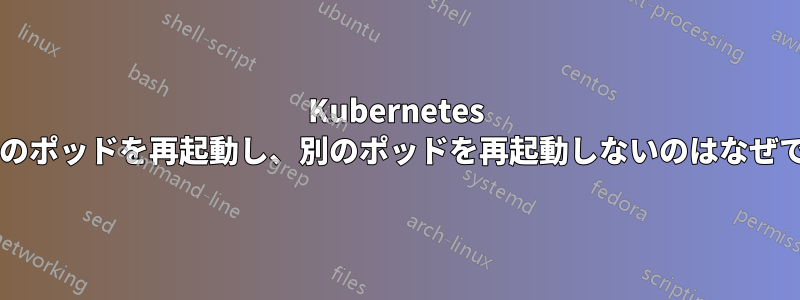 Kubernetes が一部のポッドを再起動し、別のポッドを再起動しないのはなぜですか?