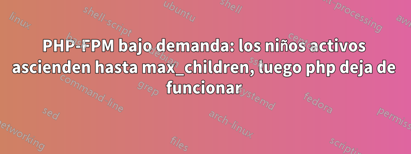 PHP-FPM bajo demanda: los niños activos ascienden hasta max_children, luego php deja de funcionar