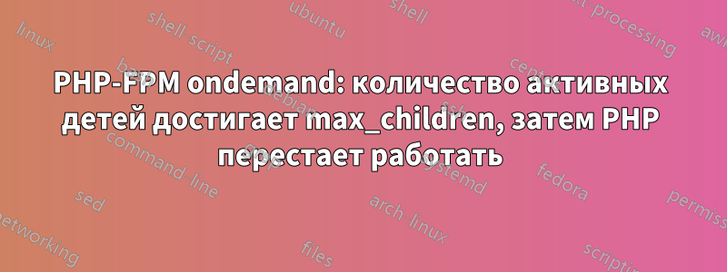 PHP-FPM ondemand: количество активных детей достигает max_children, затем PHP перестает работать