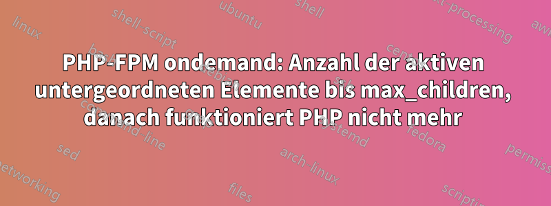 PHP-FPM ondemand: Anzahl der aktiven untergeordneten Elemente bis max_children, danach funktioniert PHP nicht mehr