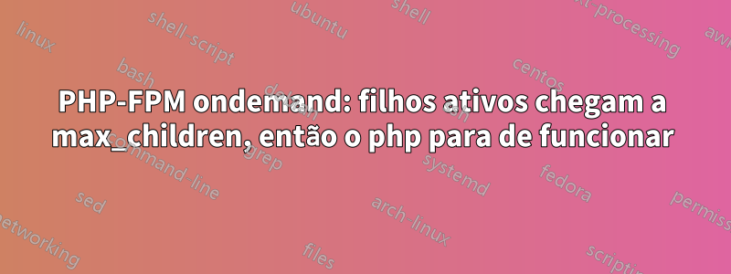 PHP-FPM ondemand: filhos ativos chegam a max_children, então o php para de funcionar