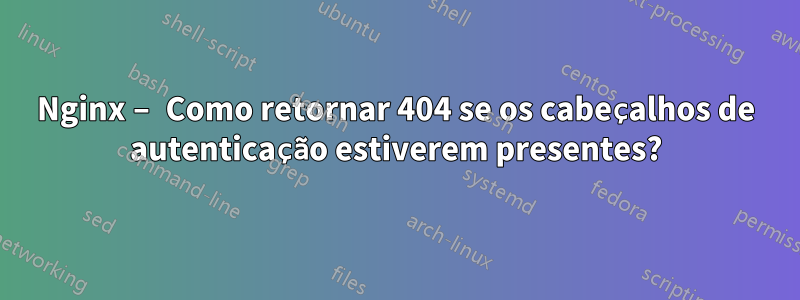Nginx – Como retornar 404 se os cabeçalhos de autenticação estiverem presentes?