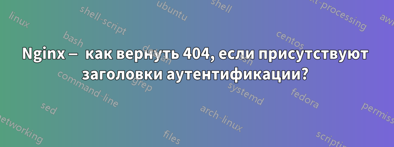 Nginx — как вернуть 404, если присутствуют заголовки аутентификации?