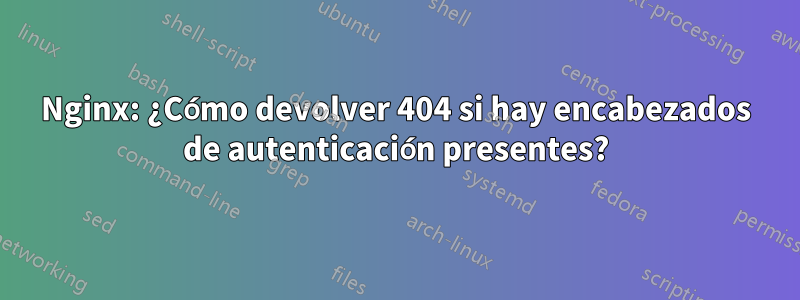 Nginx: ¿Cómo devolver 404 si hay encabezados de autenticación presentes?