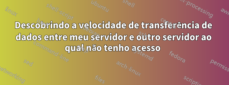 Descobrindo a velocidade de transferência de dados entre meu servidor e outro servidor ao qual não tenho acesso 