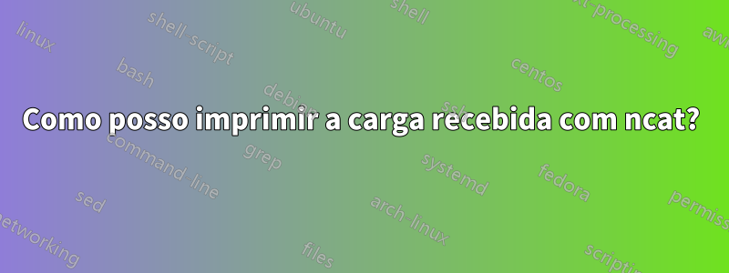 Como posso imprimir a carga recebida com ncat?