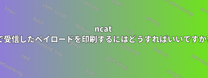 ncat で受信したペイロードを印刷するにはどうすればいいですか?