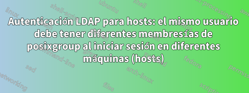 Autenticación LDAP para hosts: el mismo usuario debe tener diferentes membresías de posixgroup al iniciar sesión en diferentes máquinas (hosts)