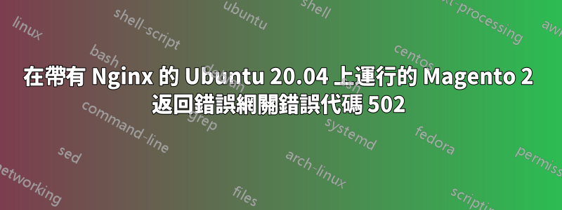 在帶有 Nginx 的 Ubuntu 20.04 上運行的 Magento 2 返回錯誤網關錯誤代碼 502