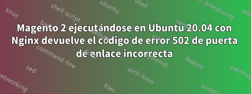 Magento 2 ejecutándose en Ubuntu 20.04 con Nginx devuelve el código de error 502 de puerta de enlace incorrecta