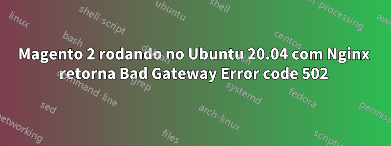 Magento 2 rodando no Ubuntu 20.04 com Nginx retorna Bad Gateway Error code 502